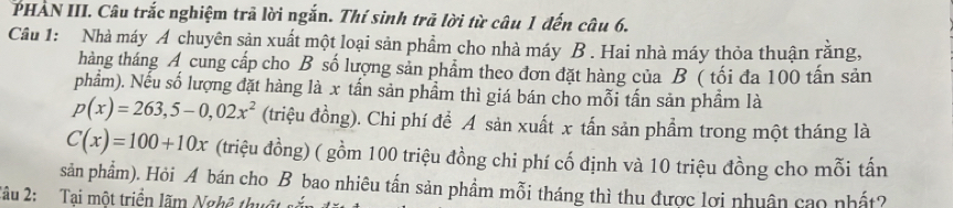 PHAN III. Câu trắc nghiệm trả lời ngắn. Thí sinh trã lời từ câu 1 đến câu 6. 
Câu 1: Nhà máy A chuyên sản xuất một loại sản phẩm cho nhà máy B . Hai nhà máy thỏa thuận rằng, 
tháng tháng A cung cấp cho B số lượng sản phẩm theo đơn đặt hàng của B ( tối đa 100 tấn sản 
phẩm). Nếu số lượng đặt hàng là x tấn sản phầm thì giá bán cho mỗi tấn sản phầm là
p(x)=263,5-0,02x^2 (triệu đồng). Chi phí để A sản xuất x tấn sản phẩm trong một tháng là
C(x)=100+10x (triệu đồng) ( gồm 100 triệu đồng chi phí cố định và 10 triệu đồng cho mỗi tấn 
sản phẩm). Hỏi A bán cho B bao nhiêu tấn sản phầm mỗi tháng thì thu được lợi nhuân cao nhất? 
Tâu 2: Tại một triển lãm Nghề thuật sĩ