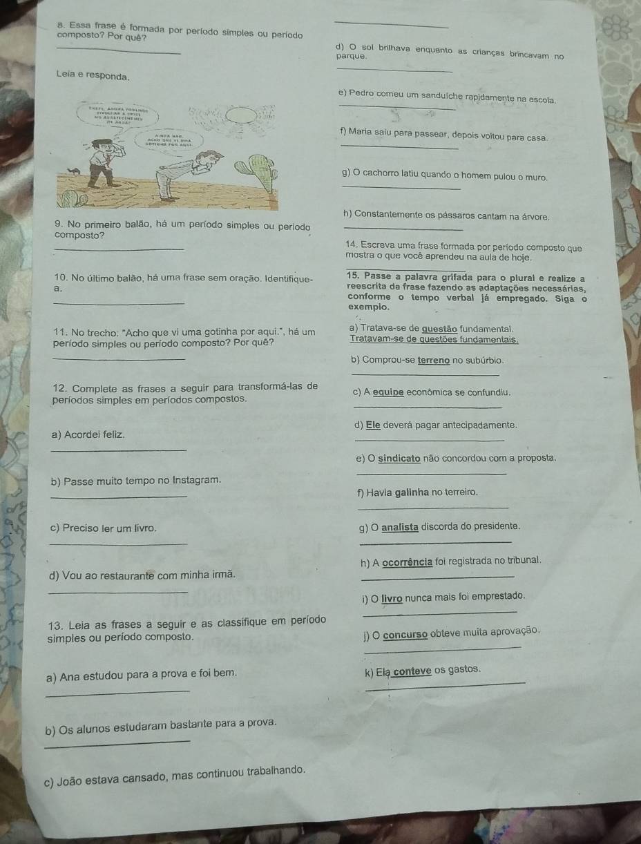 Essa frase é formada por período simples ou período
_composto? Por quê? d) O sol brilhava enquanto as crianças brincavam no
parque.
_
Leia e responda.
_
e) Pedro comeu um sanduiche rapidamente na escola.
_
f) Maria saiu para passear, depois voltou para casa
_
g) O cachorro latiu quando o homem pulou o muro.
h) Constantemente os pássaros cantam na árvore.
9. No primeiro balão, há um período simples ou período_
composto? 14. Escreva uma frase formada por período composto que
mostra o que você aprendeu na aula de hoje.
_
15. Passe a palavra grifada para o plural e realize a
10. No último balão, há uma frase sem oração. Identifique- reescrita da frase fazendo as adaptações necessárias,
a.
_
conforme o tempo verbal já empregado. Siga o
exemplo.
11. No trecho: "Acho que vi uma gotinha por aqui.", há um a) Tratava-se de guestão fundamental.
período simples ou período composto? Por quê? Tratavam-se de questões fundamentais.
_
b) Comprou-se terreno no subúrbio.
_
12. Complete as frases a seguir para transformá-las de c) A equipe econômica se confundiu.
_
períodos simples em períodos compostos.
d) Ele deverá pagar antecipadamente.
a) Acordei feliz.
_
_
e) O sindicato não concordou com a proposta.
_
b) Passe muito tempo no Instagram.
_
f) Havia galinha no terreiro.
_
c) Preciso ler um livro. g) O analista discorda do presidente.
_
_
h) A ocorrência foi registrada no tribunal.
d) Vou ao restaurante com minha irmã._
_
i) O livro nunca mais foi emprestado.
_
13. Leia as frases a seguir e as classifique em período
_
simples ou período composto.
j) O concurso obteve muita aprovação.
a) Ana estudou para a prova e foi bem. k) Ela conteve os gastos.
_
_
_
b) Os alunos estudaram bastante para a prova.
c) João estava cansado, mas continuou trabalhando.