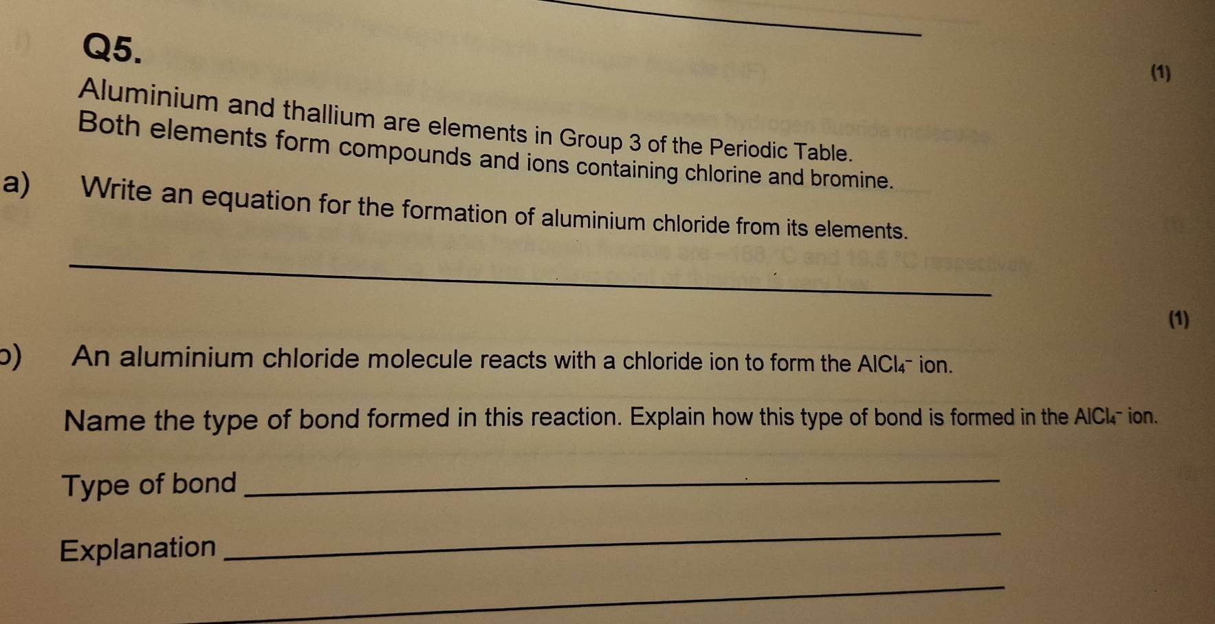 (1) 
Aluminium and thallium are elements in Group 3 of the Periodic Table. 
Both elements form compounds and ions containing chlorine and bromine. 
a) Write an equation for the formation of aluminium chloride from its elements. 
_ 
(1) 
o) An aluminium chloride molecule reacts with a chloride ion to form the AlCl4- ion. 
Name the type of bond formed in this reaction. Explain how this type of bond is formed in the AlCl- ion. 
Type of bond_ 
Explanation 
_ 
_