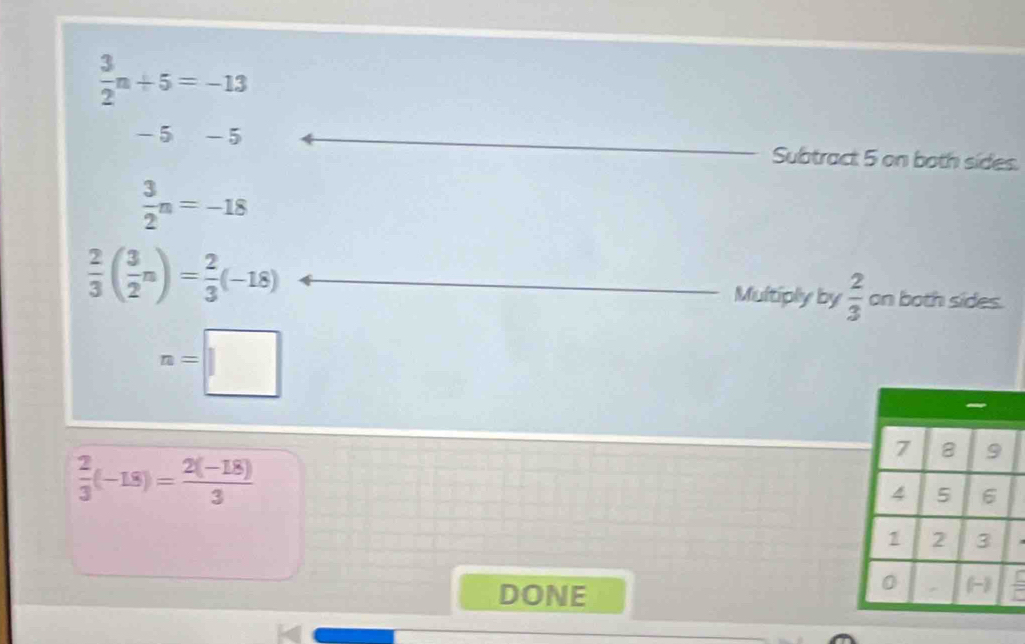  3/2 n+5=-13
-5 -5 Subtract 5 on both sides.
 3/2 n=-18
 2/3 ( 3/2 n)= 2/3 (-18) Multiply by  2/3  on both sides.
n=□
 2/3 (-18)= (2(-18))/3 
DONE