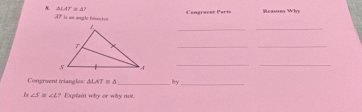 △ LAT≌ △ ? Reasons Why 
Congruent Parts
overline AT is an angle bisector 
_ 
_ 
_ 
_ 
__ 
Congruent triangles: △ LAT≌ △ _ by_ 
Is ∠ S≌ ∠ L ? Explain why or why not.