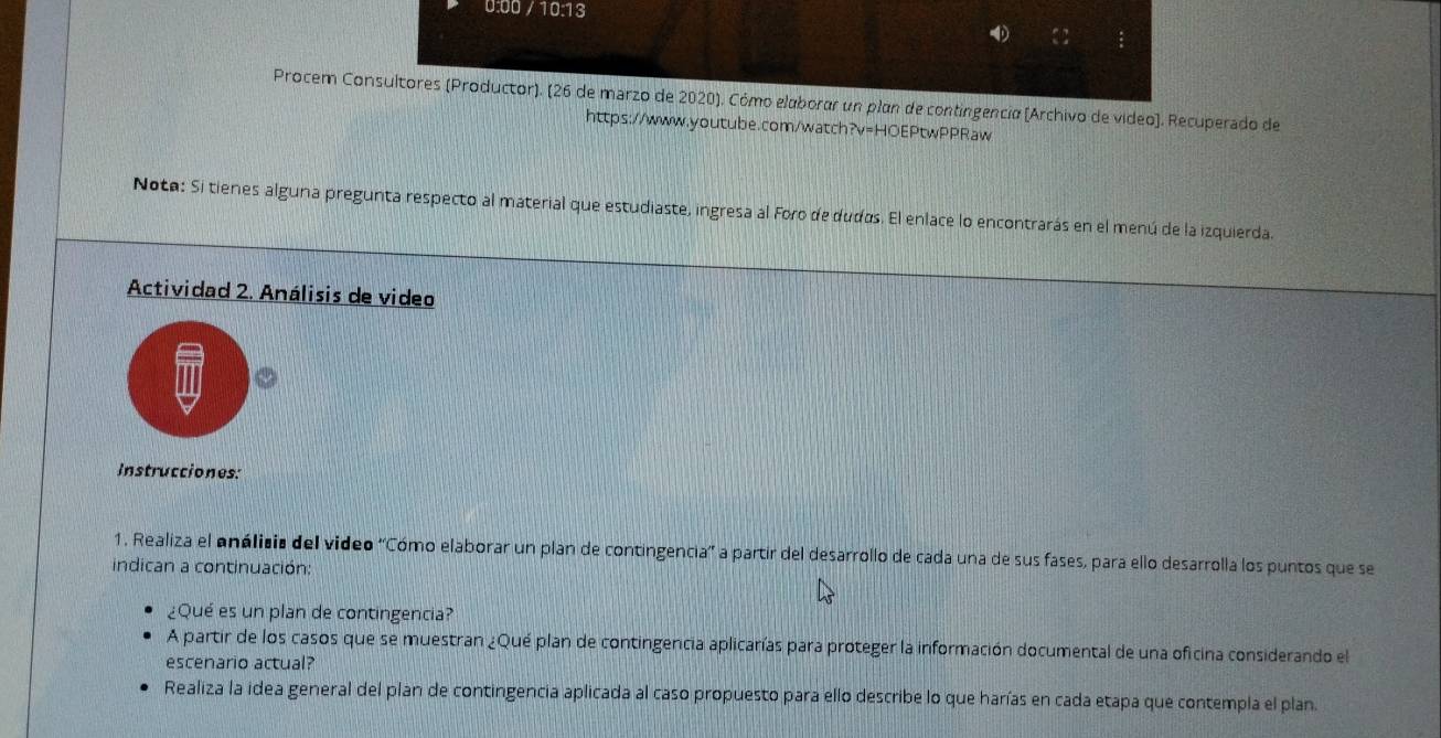 0:00 / 10:13 
Procem Consultores (Productor). (26 de marzo de 2020). Cómo elaborar un plan de contingencia (Archivo de video). Recuperado de 
https://www.youtube.com/watch?v=HOEPtwPPRaw 
Noto: Si tienes alguna pregunta respecto al material que estudiaste, ingresa al Foro de dudos. El enlace lo encontrarás en el menú de la izquierda. 
Actividad 2. Análisis de video 
Instrucciones: 
1. Realiza el análicia del video ''Cómo elaborar un plan de contingencia'' a partir del desarrollo de cada una de sus fases, para ello desarrolla los puntos que se 
indican a continuación 
¿Qué es un plan de contingencia? 
A partir de los casos que se muestran ¿Qué plan de contingencia aplicarías para proteger la información documental de una oficina considerando el 
escenario actual? 
Realiza la idea general del plan de contingencia aplicada al caso propuesto para ello describe lo que harías en cada etapa que contempla el plan.