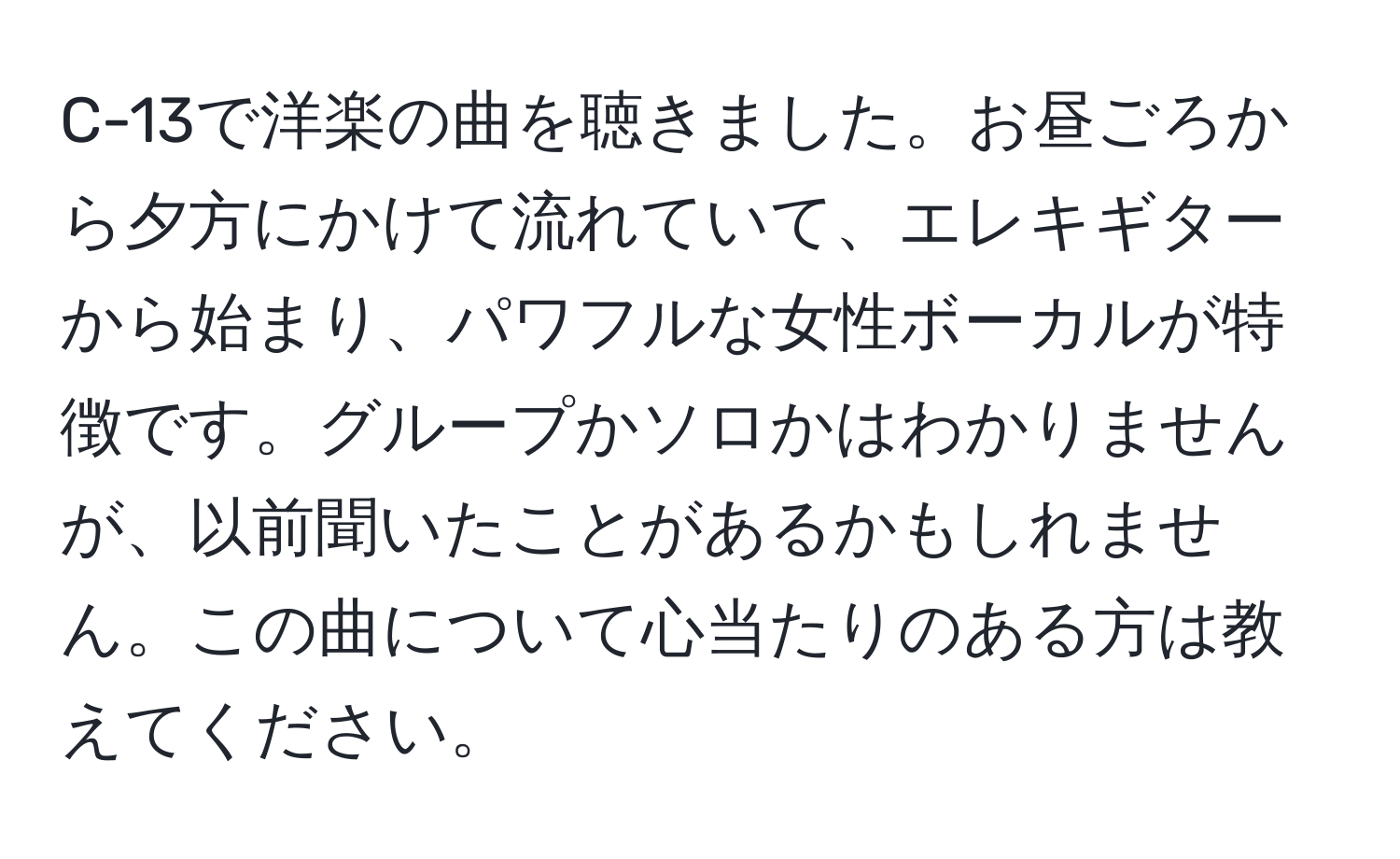 C-13で洋楽の曲を聴きました。お昼ごろから夕方にかけて流れていて、エレキギターから始まり、パワフルな女性ボーカルが特徴です。グループかソロかはわかりませんが、以前聞いたことがあるかもしれません。この曲について心当たりのある方は教えてください。