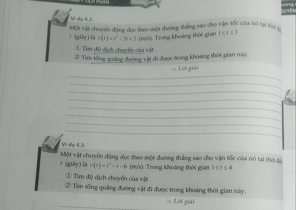 ươn 
GUyêN 
Ví dụ 4.2. 
Một vật chuyển động dọc theo một đường thắng sao cho vận tốc của nó tại thời đia 
t (giây) là v(t)=t^2-3t+2 (m/s). Trong khoảng thời gian 1≤ t≤ 3
1) Tìm độ dịch chuyến của vật . 
(2) Tìm tổng quãng đường vật đi được trong khoảng thời gian này. 
Lời giải 
_ 
_ 
_ 
_ 
_ 
_ 
_ 
_ 
Ví dụ 4.3. 
Một vật chuyến động dọc theo một đường thắng sao cho vận tốc của nó tại thời điể 
t (giây) là v(t)=t^2-t-6(m/s). Trong khoảng thời gian 1≤ t≤ 4
(1) Tìm độ dịch chuyển của vật . 
2) Tìm tổng quãng đường vật đi được trong khoáng thời gian này. 
_ 
_ 
Lời giải