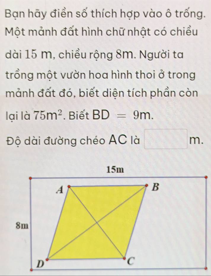 Bạn hãy điền số thích hợp vào ô trống. 
Một mảnh đất hình chữ nhật có chiều 
dài 15 m, chiều rộng 8m. Người ta 
trồng một vườn hoa hình thoi ở trong 
mảnh đất đó, biết diện tích phần còn 
lại là 75m^2. Biết BD=9m.
beginpmatrix endpmatrix
Độ dài đường chéo AC là □ 111