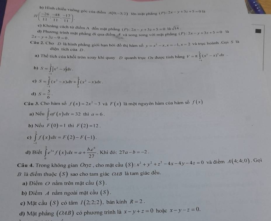 b) Hình chiếu vuỡng góc của điểm A(0;-3;2) lèn mật pháng (P):2x-y+3z+5=0 là
H( (-26)/11 : (-48)/11 : (-17)/11 ).
c) Khoảng cách từ điểm A. đến mật phẳng (P):2x-y+3z+5=0 sqrt(14).
d) Phương trình mật phẳng đi qua điểm 4 và song song với mật phầng (P):2x-y+3z+5=0 là
2x-y+3z-9=0.
Câu 2. Cho D là hình phầng giới hạn bởi đồ thị hàm số y=x^2-x,x=-1,x=2 và trục hoành .Gọi S là
diện tích của D.
a) Thể tích của khối tròn xoay khi quay D quanh trục Ox được tính bằng V=π ∈tlimits _(-1)^2(x^2-x)^2dx.
b) S=∈tlimits _(-1)^2|x^2-x|dx.
c) S=∈tlimits _(-1)^0(x^2-x)dx+∈tlimits _0^(2(x^2)-x)dx.
d) S= 5/6 .
Cầu 3. Cho hàm số f(x)=2x^2-3 và F(x) là một nguyên hàm của hàm số f(x)
a) Nếu ∈tlimits _0^(2af'(x)dx=32 thì a=6.
b) Nếu F(0)=1 thì F(2)=12.
c) ∈tlimits _(-1)^2f(x)dx=F(2)-F(-1).
d) Biết ∈tlimits _0^2e^3x)f(x)dx=a+ be^6/27 . Khi đó: 27a-b=-2.
Câu 4. Trong không gian Oxyz , cho mặt cầu (S): x^2+y^2+z^2-4x-4y-4z=0 và điểm A(4;4;0). Gọi
B là điểm thuộc (S) sao cho tam giác OAB là tam giác đều.
a) Điểm O nằm trên mặt cầu (S).
b) Điểm A nằm ngoài mặt cầu (S).
c) Mặt cầu (S) có tâm I(2;2;2) , bán kính R=2.
d) Mặt phẳng (OAB) có phương trình là x-y+z=0 hoặc x-y-z=0.