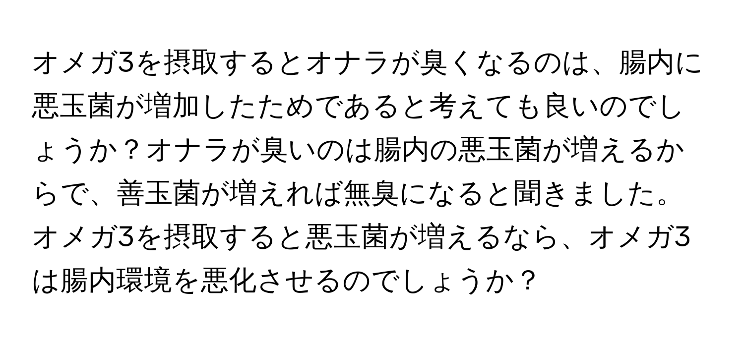 オメガ3を摂取するとオナラが臭くなるのは、腸内に悪玉菌が増加したためであると考えても良いのでしょうか？オナラが臭いのは腸内の悪玉菌が増えるからで、善玉菌が増えれば無臭になると聞きました。オメガ3を摂取すると悪玉菌が増えるなら、オメガ3は腸内環境を悪化させるのでしょうか？