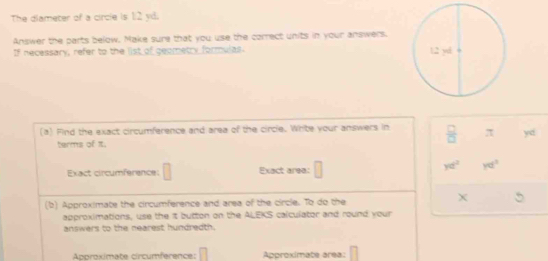 The diameter of a circie is 1:2 yd. 
Answer the parts below. Make sure that you use the correct units in your answers. 
If necessary, refer to the list of geometry formulas 
(a) Find the exact circumference and area of the circle. White your answers in  □ /□   π yd
terms of π. 
Exact circumference: □ Exact area:
yd^2 yd^2
(b) Approximate the circumference and area of the circle. To do the
X
approximations, use the it button on the ALEKS calculator and round your 
answers to the nearest hundredth. 
Approximate circumference: Approximate area: