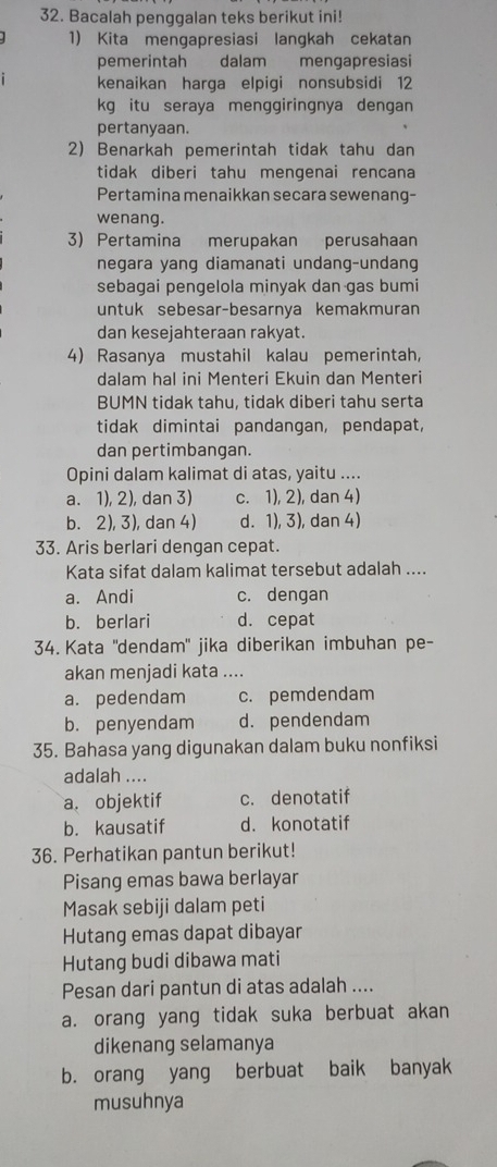 Bacalah penggalan teks berikut ini!
1) Kita mengapresiasi langkah cekatan
pemerintah dalam mengapresiasi
kenaikan harga elpigi nonsubsidi 12
kg itu seraya menggiringnya dengan
pertanyaan.
2) Benarkah pemerintah tidak tahu dan
tidak diberi tahu mengenai rencana
Pertamina menaikkan secara sewenang-
wenang.
3) Pertamina merupakan perusahaan
negara yang diamanati undang-undang
sebagai pengelola minyak dan gas bumi
untuk sebesar-besarnya kemakmuran
dan kesejahteraan rakyat.
4) Rasanya mustahil kalau pemerintah,
dalam hal ini Menteri Ekuin dan Menteri
BUMN tidak tahu, tidak diberi tahu serta
tidak dimintai pandangan, pendapat,
dan pertimbangan.
Opini dalam kalimat di atas, yaitu ....
a. 1), 2), dan 3) c. 1), 2), dan 4)
b. 2), 3), dan 4) d. 1), 3), dan 4)
33. Aris berlari dengan cepat.
Kata sifat dalam kalimat tersebut adalah ....
a. Andi c. dengan
b. berlari d. cepat
34. Kata ''dendam'' jika diberikan imbuhan pe-
akan menjadi kata ....
a. pedendam c. pemdendam
b. penyendam d. pendendam
35. Bahasa yang digunakan dalam buku nonfiksi
adalah ....
a. objektif c. denotatif
b. kausatif d. konotatif
36. Perhatikan pantun berikut!
Pisang emas bawa berlayar
Masak sebiji dalam peti
Hutang emas dapat dibayar
Hutang budi dibawa mati
Pesan dari pantun di atas adalah ....
a. orang yang tidak suka berbuat akan
dikenang selamanya
b. orang yang berbuat baik banyak
musuhnya