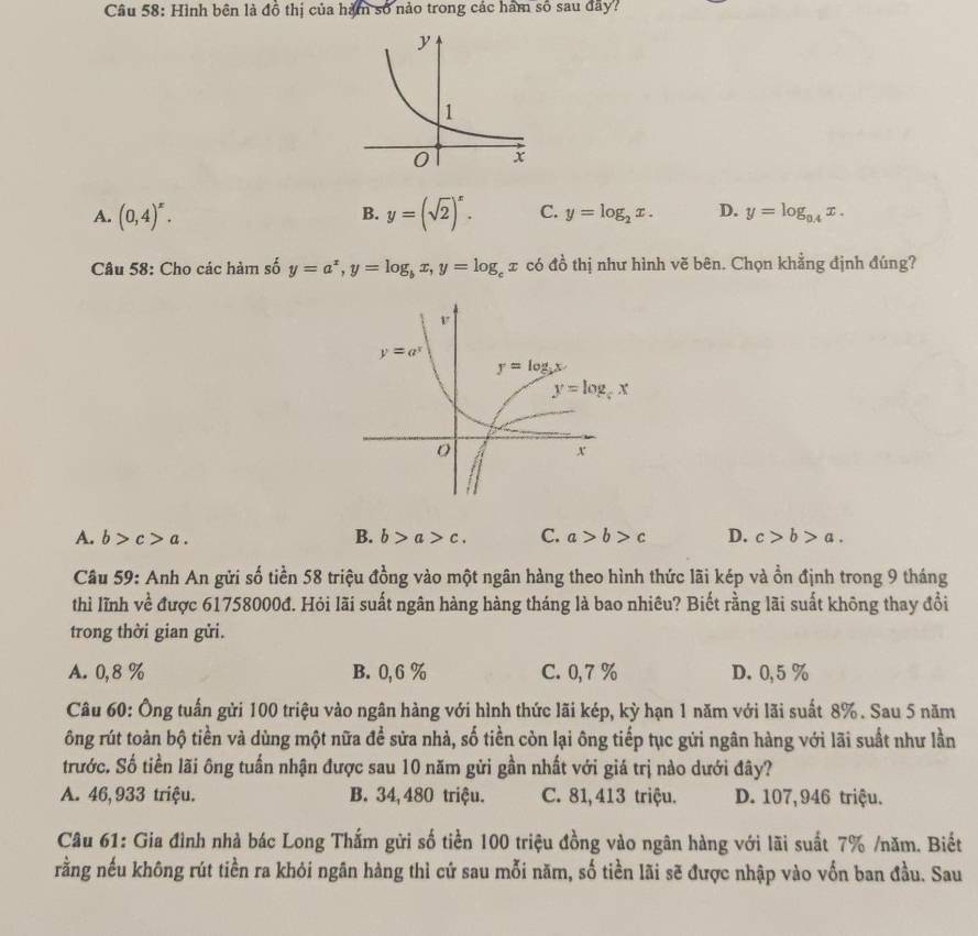 Hình bên là đồ thị của hàm số nảo trong các hàm số sau đãy?
B.
A. (0,4)^x. y=(sqrt(2))^x. C. y=log _2x. D. y=log _0.4x.
Câu 58: Cho các hàm số y=a^x,y=log _bx,y=log _cx có đồ thị như hình vẽ bên. Chọn khẳng định đúng?
A. b>c>a. B. b>a>c. C. a>b>c D. c>b>a.
Câu 59: Anh An gửi số tiền 58 triệu đồng vào một ngân hàng theo hình thức lãi kép và ồn định trong 9 tháng
thì lĩnh về được 61758000đ. Hỏi lãi suất ngân hàng hàng tháng là bao nhiêu? Biết rằng lãi suất không thay đổi
trong thời gian gửi.
A. 0,8 % B. 0, 6 % C. 0,7 % D. 0,5 %
Câu 60: Ông tuấn gửi 100 triệu vào ngân hàng với hình thức lãi kép, kỳ hạn 1 năm với lãi suất 8% . Sau 5 năm
ông rút toàn bộ tiền và dùng một nữa để sửa nhà, số tiền còn lại ông tiếp tục gửi ngân hàng với lãi suất như lần
trước. Số tiền lãi ông tuấn nhận được sau 10 năm gửi gần nhất với giá trị nào dưới đây?
A. 46, 933 triệu. B. 34,480 triệu. C. 81,413 triệu. D. 107,946 triệu.
Câu 61: Gia đình nhà bác Long Thắm gửi số tiền 100 triệu đồng vào ngân hàng với lãi suất 7% /năm. Biết
rằng nếu không rút tiền ra khỏi ngân hàng thì cứ sau mỗi năm, số tiền lãi sẽ được nhập vào vốn ban đầu. Sau