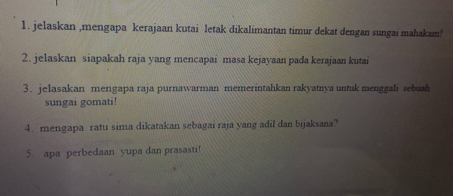 jelaskan ,mengapa kerajaan kutai letak dikalimantan timur dekat dengan sungai mahakam! 
2. jelaskan siapakah raja yang mencapai masa kejayaan pada kerajaan kutai 
3. jelasakan mengapa raja purnawarman memerintahkan rakyatnya untuk menggali sebuah 
sungai gomati! 
4. mengapa ratu sima dikatakan sebagai raja yang adil dan bijaksana? 
5. apa perbedaan yupa dan prasasti!