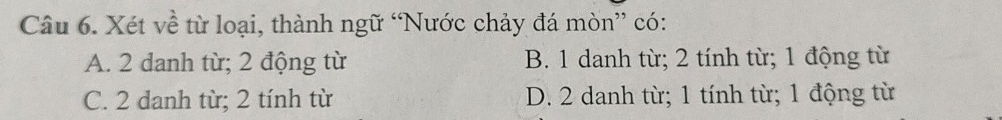 Xét về từ loại, thành ngữ “Nước chảy đá mòn” có:
A. 2 danh từ; 2 động từ B. 1 danh từ; 2 tính từ; 1 động từ
C. 2 danh từ; 2 tính từ D. 2 danh từ; 1 tính từ; 1 động từ