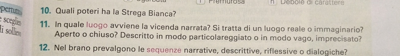 Premurosa nDébole di carattere 
pertutt 10. Quali poteri ha la Strega Bianca? 
sceglie 11. In quale luogo avviene la vicenda narrata? Si tratta di un luogo reale o immaginario? 
li solliew Aperto o chiuso? Descritto in modo particolareggiato o in modo vago, imprecisato? 
12. Nel brano prevalgono le sequenze narrative, descrittive, riflessive o dialogiche?