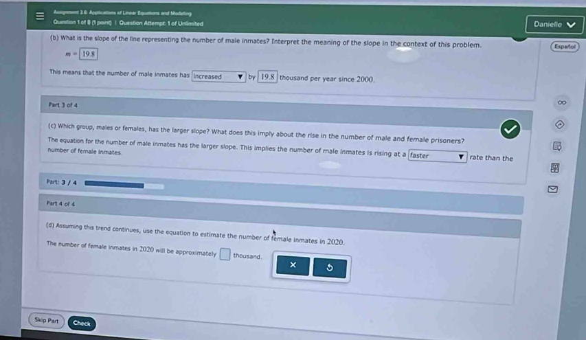 Ausigement 3.6. Applications of Linear Equations and Modaling 
Question 1 of 8 (1 paint) | Question Attempt: 1 of Unlimited Daniello 
(b) What is the slope of the line representing the number of male inmates? Interpret the meaning of the slope in the context of this problem. Español
m= Q
This means that the number of male inmates has increased by 19.8 thousand per year since 2000. 
Part 3 of 4 
∞ 
(c) Which group, males or females, has the larger slope? What does this imply about the rise in the number of male and female prisoners? 
The equation for the number of male inmates has the larger slope. This implies the number of male inmates is rising at a faster 
number of female inmates rate than the 
Part: 3 / 4 
Part 4 of 4 
(d) Assuming this trend continues, use the equation to estimate the number of female inmates in 2020. 
The number of female inmates in 2020 will be approximately □ thousand. 
× 
Skip Part Check