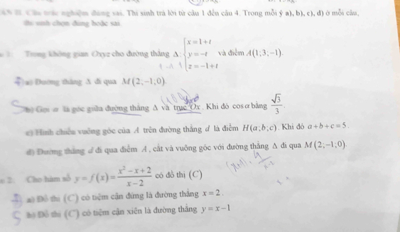 Câu trác nghiệm đáng sai. Thi sinh trả lời từ câu 1 đến câu 4. Trong mỗi ý a), b), c), đ) ở mỗi câu,
thi snh chọn đùng hoặc sai
Trong không gian Oxyz cho đường thắng Delta beginarrayl x=endarray beginarrayl x=1+t y=-t z=-1+tendarray. và điễm A(1;3;-1). 
)a) Dương thăng A di qua M(2;-1;0). 
Chi Gọi ơ là gốc guữa đường thắng A và trục Ox. Khi đỏ cosơ bằng  sqrt(3)/3 . 
*) Hình chiếu vuởng góc của A trên đường thẳng # là điễm H(a;b;c). Khi đó a+b+c=5. 
đ) Đương tháng đ đi qua điểm A , cắt và vuông góc với đường thắng △ di i qua M(2;-1;0). 
0 2. Cho hàm số y=f(x)= (x^2-x+2)/x-2  có đồ thị (C)
a Đô thị (C) có tiệm cận đứng là đường thắng x=2.
hộ Đồ thị (C) có tiệm cận xiên là đường thắng y=x-1