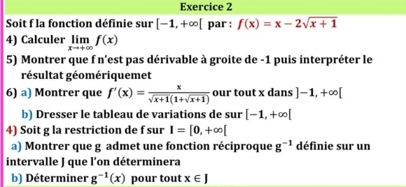 Soit f la fonction définie sur [-1,+∈fty [ par : f(x)=x-2sqrt(x+1)
4) Calculer limlimits _xto +∈fty f(x)
5) Montrer que f n'est pas dérivable à groite de -1 puis interpréter le 
résultat géomériquemet 
6) a) Montrer que f'(x)= x/sqrt(x+1)(1+sqrt(x+1))  our tout x dans ]-1,+∈fty [
b) Dresser le tableau de variations de sur [-1,+∈fty [
4) Soit g la restriction de f sur I=[0,+∈fty [
a) Montrer que g admet une fonction réciproque g^(-1) définie sur un 
intervalle J que l’on déterminera 
b) Déterminer g^(-1)(x) pour tout x∈ J