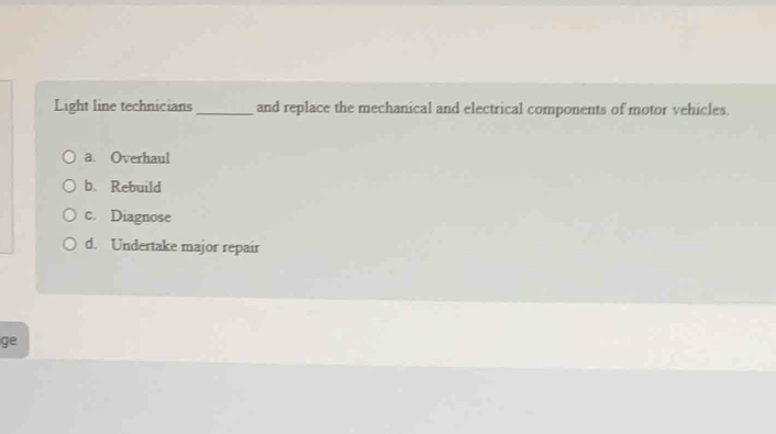 Light line technicians _and replace the mechanical and electrical components of motor vehicles.
a. Overhaul
b. Rebuild
c. Diagnose
d. Undertake major repair
ge