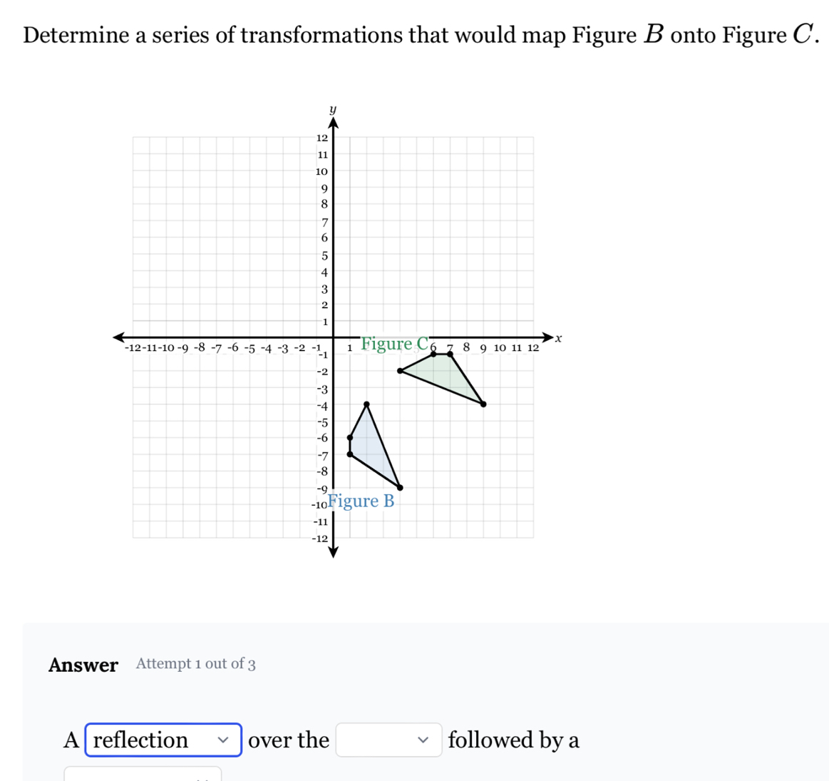 Determine a series of transformations that would map Figure B onto Figure C. 
Answer Attempt 1 out of 3 
A reflection over the □ followed by a