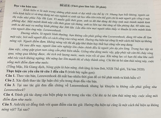 Đọc văn bản sau:  Đề số 4: (Thời gian làm bài: 20 phút)
Kính hiển vi là một trong những phát minh vĩ đại nhất của thế kỷ 19. Nhưng bạn biết không, người cải
tiến kính hiển vi và ứng dụng nó vào ngành vi sinh vật học đầu tiên trên thể giới chỉ là một người gác cổng ở một
thị trấn nhỏ phía Tây Hà Lan. Vì muồn giết thời gian, anh ta đã thử dùng đá thủy tinh mài thành mành kính
phóng đại. Mài mảnh kính này cần thời gian vài tháng, anh ta liên tục thứ tăng số lần phóng đại, 60 năm sau,
anh ta đã mài ra miếng kính phóng đại 300 lần. Lần đầu tiên mọi người nhìn thầy vi khuẩn là trên mảnh kính
của người đàn ông này, Leeuwenhoek.
ương nhiên, là người bình thưởng, bạn không cần phải giống như Leeuwenhoek, dùng 60 năm để làm
một việc, bởi mỗi người đều có cách sống của riêng mình. Hưởng thụ hiện tại cũng là một cách thể hiện sự không
nóng vội. Người điểm đạm, không nóng vội thì dù gặp khó khăn hay thất bại cũng vẫn ung dung.
Từ xưa đến nay, người làm nên nghiệp lớn chân chính đều là người yên dạ yên lòng. Trong học tập và
làm việc, càng gặp gian nan càng cần phải kiên nhẫn. Giống như dòng nước vậy, gặp phải vật cản thì chảy vòng
qua, vòng qua không được, thì tích trữ lượng nước, nước tràn rồi sẽ qua. Khi năng lực có hạn thì như khe suối
nhỏ róc rách không ngừng; khi năng lực lớn mạnh thì sẽ chảy thành sông. Chỉ khi từ bỏ tâm thái nóng này, cuộc
sống mới điểm đạm như nước.
(Tổng Mặc, Hà Giang dịch, Nóng giận là bản năng, tĩnh lặng là bản lĩnh, NXB Thế giới, Tái bản 2020)
Thực hiện các yêu cầu từ câu 1 đến câu 5 (trình bày ngắn gọn):
Câu 1. Theo văn bản, Leeuwenhoek đã mất bao nhiêu thời gian để có thể phát minh ra kính hiển vi?
Câu 2. Xác định thao tác lập luận chủ yếu trong đoạn đầu văn bản.
Câu 3. Tại sao tác giả đưa dẫn chứng về Leeuwenhoek nhưng lại khuyên ta không cần phải giống nhn
Leeuwenhoek?
Câu 4. Đánh giá tác dụng của biện pháp tu từ trong câu văn: Chỉ khi từ bỏ tâm thái nóng này, cuộc sống mới
điềm đạm như nước.
Câu 5. Anh/chị có đồng tình với quan điểm của tác giả: Hướng thụ hiện tại cũng là một cách thể hiện sự không
nóng vội? Tại sao?