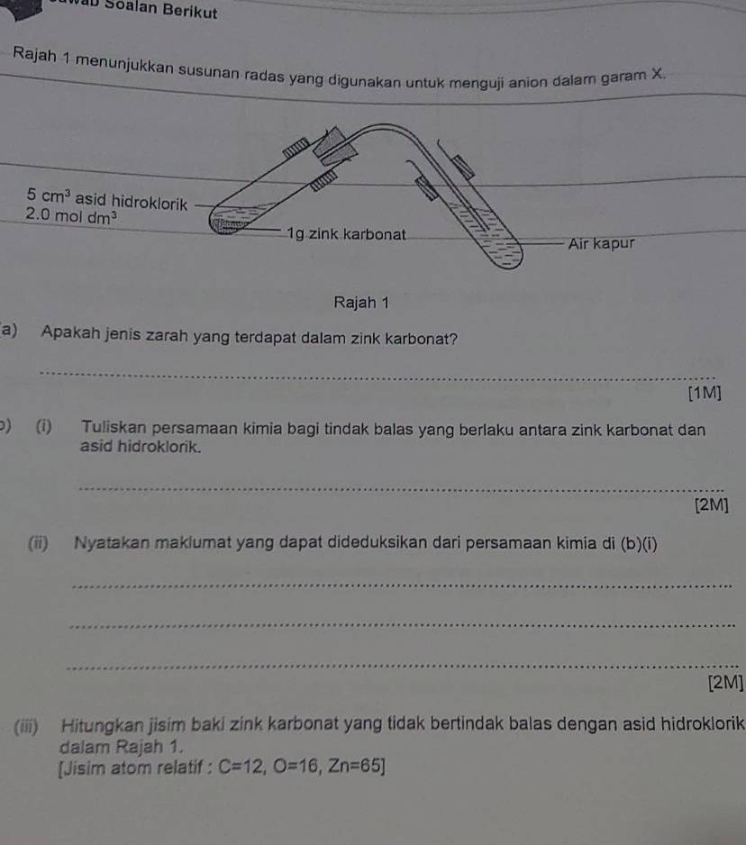 Nab Soalan Berikut
Rajah 1 menunjukkan susunan radas yang digunakan untuk menguji anion dalam garam X.
Rajah 1
(a) Apakah jenis zarah yang terdapat dalam zink karbonat?
_
[1M]
p) (i) Tuliskan persamaan kimia bagi tindak balas yang berlaku antara zink karbonat dan
asid hidroklorik.
_
[2M]
(ii) Nyatakan maklumat yang dapat dideduksikan dari persamaan kimia di (b)(i)
_
_
_
[2M]
(iii) Hitungkan jisim baki zink karbonat yang tidak bertindak balas dengan asid hidroklorik
dalam Rajah 1.
[Jisim atom relatif : C=12,O=16,Zn=65]