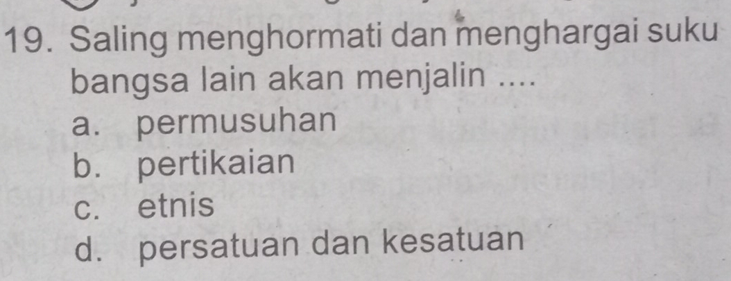 Saling menghormati dan menghargai suku
bangsa lain akan menjalin ....
a. permusuhan
b. pertikaian
c. etnis
d. persatuan dan kesatuan