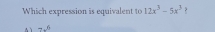 Which expression is equivalent to 12x^3-5x^3
A 1 7x^6