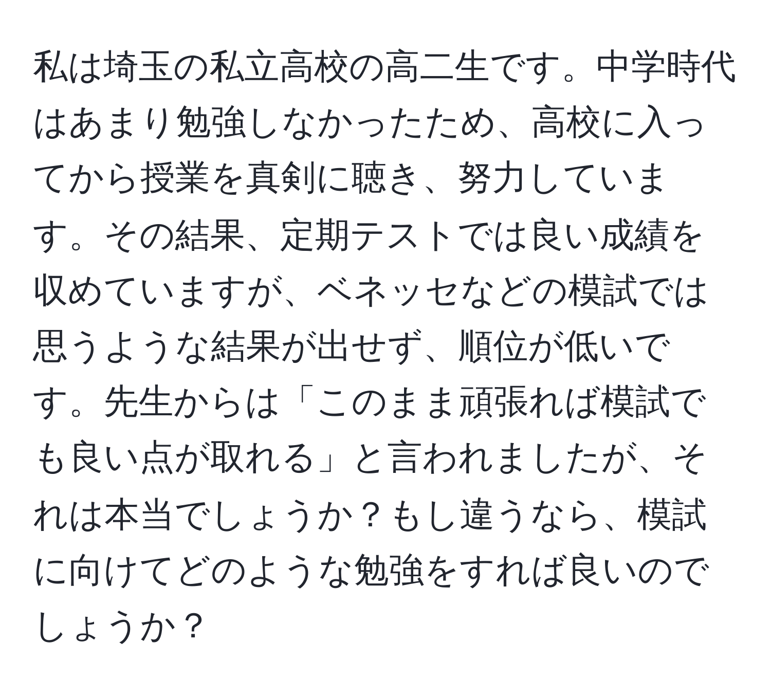 私は埼玉の私立高校の高二生です。中学時代はあまり勉強しなかったため、高校に入ってから授業を真剣に聴き、努力しています。その結果、定期テストでは良い成績を収めていますが、ベネッセなどの模試では思うような結果が出せず、順位が低いです。先生からは「このまま頑張れば模試でも良い点が取れる」と言われましたが、それは本当でしょうか？もし違うなら、模試に向けてどのような勉強をすれば良いのでしょうか？