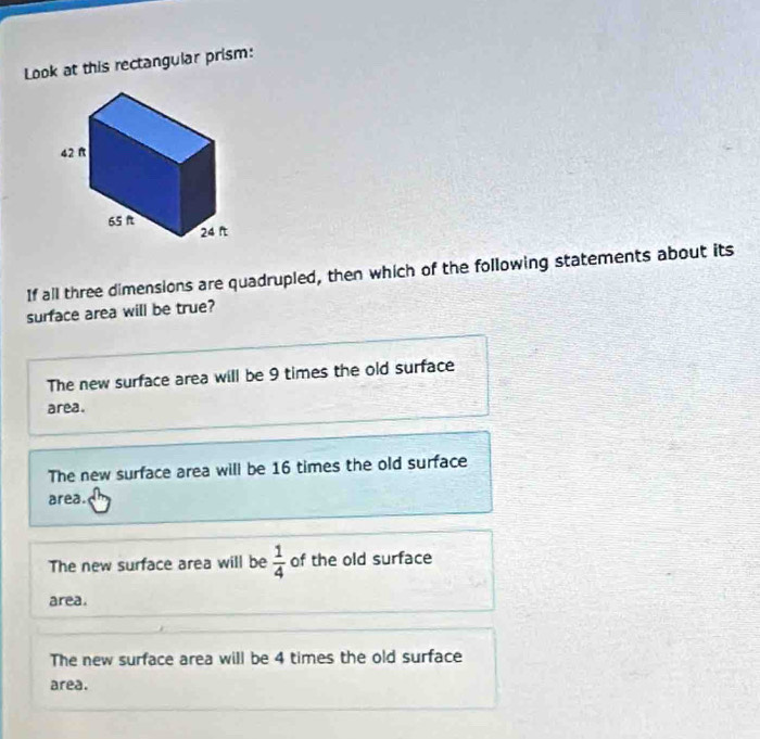 Look at this rectangular prism:
If all three dimensions are quadrupled, then which of the following statements about its
surface area will be true?
The new surface area will be 9 times the old surface
area.
The new surface area will be 16 times the old surface
area.
The new surface area will be  1/4  of the old surface
area.
The new surface area will be 4 times the old surface
area.