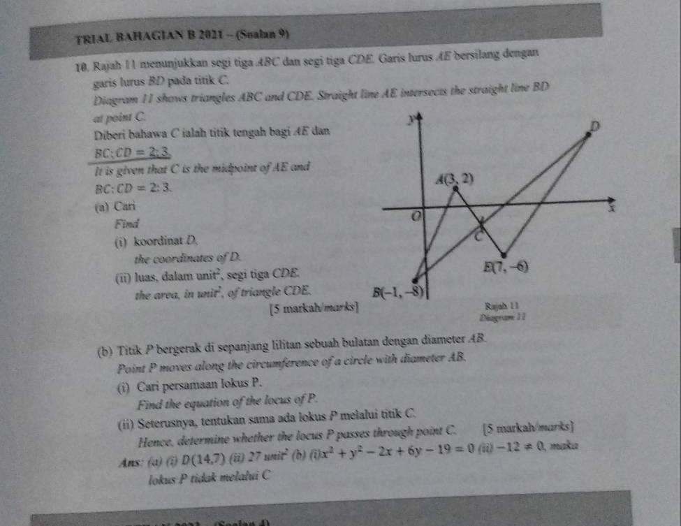 TRIAL BAHAGIAN B 2021 - (Sualan 9)
10. Rajah l 1 menunjukkan segi tiga ABC dan segi tiga CDE. Garis lurus ÆE bersilang dengan
garis lurus BD pada titik C.
Diagram II shows triangles ABC and CDE. Straight line AE intersects the straight line BD
at point C.
Diberi bahawa C ialah titik tengah bagi ÆE dan
BC:CD=2:3
It is given that C is the midpoint of AE and
BC:CD=2:3
(a) Cari
Find
(i) koordinat D,
the coordinates of D.
(ii) luas, dalam unit^2 , segi tiga CDE.
the area, in unit^2 , of triangle CDE. 
[5 markah/marks]
Diagram 11
(b) Titík P bergerak di sepanjang lilitan sebuah bulatan dengan diameter AB.
Point P moves along the circumference of a circle with diameter AB.
(i) Cari persamaan lokus P.
Find the equation of the locus of P.
(ii) Seterusnya, tentukan sama ada lokus P mełalui titik C.
Hence, determine whether the locus P passes through point C. [5 markah marks]
Ans: (a) (î) D(14,7) (ii) 27wit^2 () .3 (i)x^2+y^2-2x+6y-19=0(ii)-12!= 0 , maka
lokus P tidak melalui C