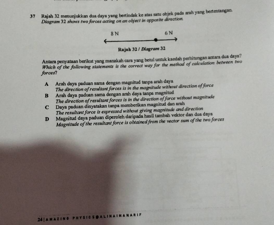 Rajah 32 menunjukkan dua daya yang bertindak ke atas satu objek pada arah yang bertentangan.
Diagram 32 shows two forces acting on an object in opposite direction.
8 N 6 N
Rajah 32 / Diagram 32
Antara penyataan berikut yang manakah cara yang betul untuk kaedah perhitungan antara dua daya?
Which of the following statements is the correct way for the method of calculation between two
forces?
A Arah daya paduan sama dengan magnitud tanpa arah daya
The direction of resultant forces is in the magnitude without direction of force
B Arah daya paduan sama dengan arah daya tanpa magnitud
The direction of resultant forces is in the direction of force without magnitude
C Daya paduan dinyatakan tanpa memberikan magnitud dan arah
The resultant force is expressed without giving magnitude and direction
D Magnitud daya paduan diperoleh daripada hasil tambah vektor dan dua daya
Magnitude of the resultant force is obtained from the vector sum of the two forces
24 | A M a Z I N O P H Y S I C S @ A L I N A I M A N A R I F