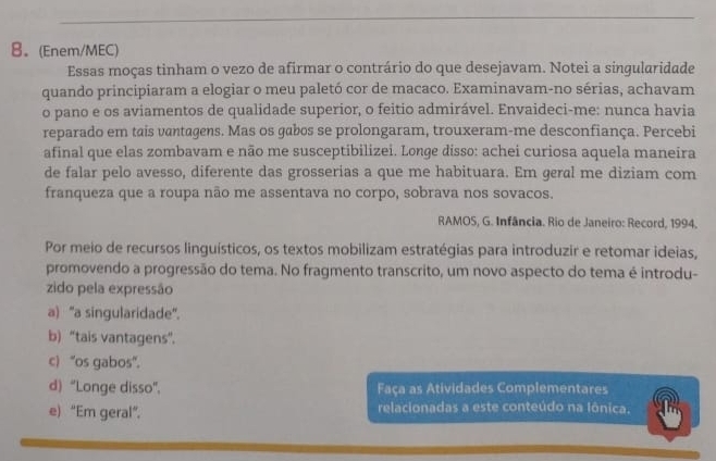 8。(Enem/MEC)
Essas moças tinham o vezo de afirmar o contrário do que desejavam. Notei a singularidade
quando principiaram a elogiar o meu paletó cor de macaco. Examinavam-no sérias, achavam
o pano e os aviamentos de qualidade superior, o feitio admirável. Envaideci-me: nunca havia
reparado em tais vantagens. Mas os gabos se prolongaram, trouxeram-me desconfiança. Percebi
afinal que elas zombavam e não me susceptibilizei. Longe disso: achei curiosa aquela maneira
de falar pelo avesso, diferente das grosserias a que me habituara. Em geral me diziam com
franqueza que a roupa não me assentava no corpo, sobrava nos sovacos.
RAMOS, G. Infância. Rio de Janeiro: Record, 1994.
Por meio de recursos linguísticos, os textos mobilizam estratégias para introduzir e retomar ideias,
promovendo a progressão do tema. No fragmento transcrito, um novo aspecto do tema é introdu-
zido pela expressão
a) "a singularidade".
b) “tais vantagens”.
c) “os gabos".
d) “Longe disso". Faça as Atividades Complementares
e) “Em geral”, relacionadas a este conteúdo na Iônica.