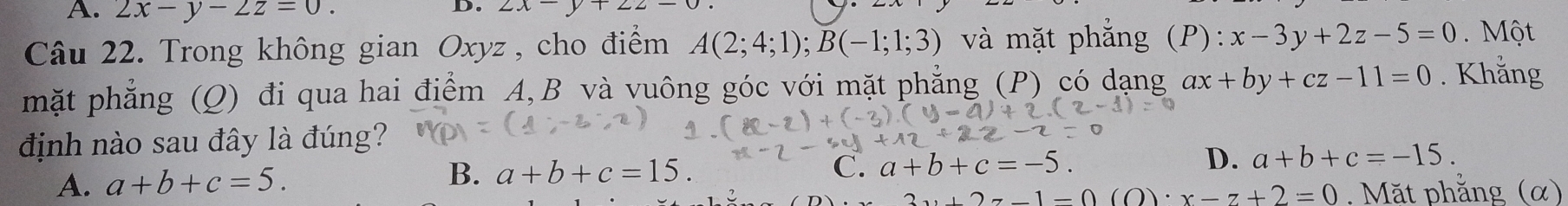 2x-y-2z=0. 2x-y+22-
Câu 22. Trong không gian Oxyz , cho điểm A(2;4;1); B(-1;1;3) và mặt phắng (P): x-3y+2z-5=0. Một
mặt phẳng (Q) đi qua hai điểm A, B và vuông góc với mặt phẳng (P) có dạng ax+by+cz-11=0. Khắng
định nào sau đây là đúng?
A. a+b+c=5. B. a+b+c=15.
C. a+b+c=-5. D. a+b+c=-15.
y+2z-1=0(O)· x-z+2=0. Mặt phẳng (α)