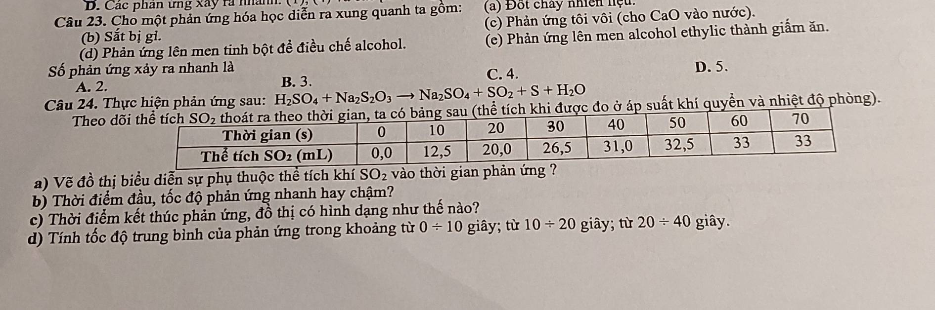 Các phân ứng xây ra nhân
Câu 23. Cho một phản ứng hóa học diễn ra xung quanh ta gồm: (a) Đốt chây nhiên niệu.
(b) Sắt bị gi. (c) Phản ứng tôi vôi (cho CaO vào nước).
(d) Phản ứng lên men tinh bột đề điều chế alcohol. (e) Phản ứng lên men alcohol ethylic thành giấm ăn.
Số phản ứng xảy ra nhanh là C. 4.
D. 5.
A. 2.
B. 3.
Câu 24. Thực hiện phản ứng sau: H_2SO_4+Na_2S_2O_3to Na_2SO_4+SO_2+S+H_2O
Theo dõc đo ở áp suất khí quyền và nhiệt độ phòng).
a) Vẽ đồ thị biểu diễn sự phụ thuộc thể tích khí SO_2 vào thời gian phản ứng ?
b) Thời điểm đầu, tốc độ phản ứng nhanh hay chậm?
c) Thời điểm kết thúc phản ứng, đồ thị có hình dạng như thế nào?
d) Tính tốc độ trung bình của phản ứng trong khoảng từ 0/ 10 giây; từ 10/ 20 giây; từ 20/ 40 giây.