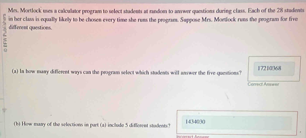 Mrs. Mortlock uses a calculator program to select students at random to answer questions during class. Each of the 28 students 
in her class is equally likely to be chosen every time she runs the program. Suppose Mrs. Mortlock runs the program for five 
different questions.
17210368
(a) In how many different ways can the program select which students will answer the five questions? 
Correct Answer

1434030
(b) How many of the selections in part (a) include 5 different students? 
Incorrect Answer