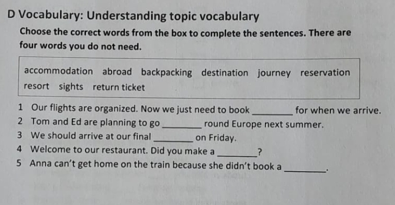 Vocabulary: Understanding topic vocabulary
Choose the correct words from the box to complete the sentences. There are
four words you do not need.
accommodation abroad backpacking destination journey reservation
resort sights return ticket
1 Our flights are organized. Now we just need to book _for when we arrive.
2 Tom and Ed are planning to go_ round Europe next summer.
3 We should arrive at our final _on Friday.
4 Welcome to our restaurant. Did you make a _?
5 Anna can’t get home on the train because she didn’t book a_ _.