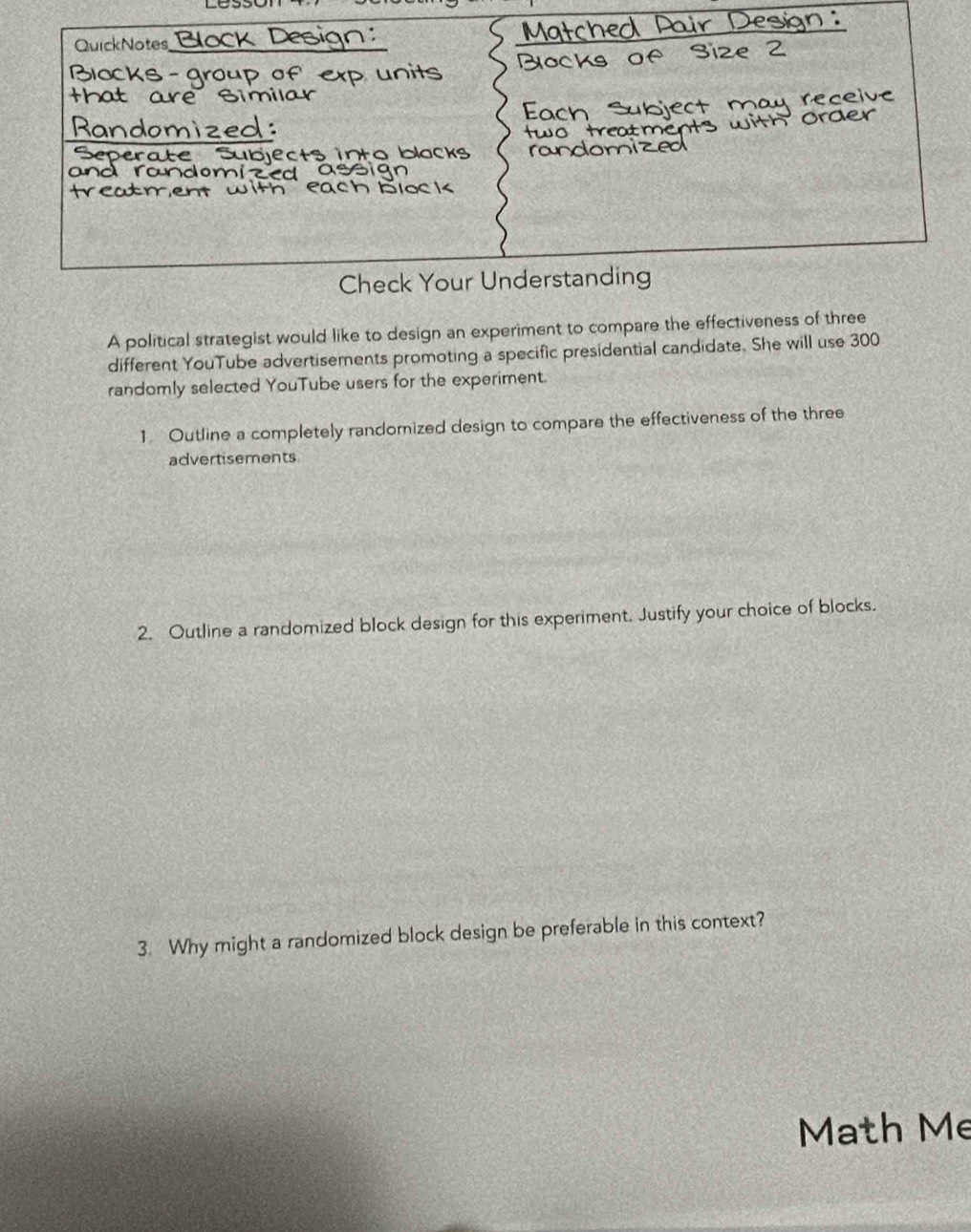 QuickNotes 
_ 
20C 
Blocks - group of e 
that are Similar 
Randomized: 
Serate Subjects into blocks 
an 
b loc k 
Check Your Understanding 
A political strategist would like to design an experiment to compare the effectiveness of three 
different YouTube advertisements promoting a specific presidential candidate. She will use 300
randomly selected YouTube users for the experiment. 
1 Outline a completely randomized design to compare the effectiveness of the three 
advertisements 
2. Outline a randomized block design for this experiment. Justify your choice of blocks. 
3. Why might a randomized block design be preferable in this context? 
Math Me