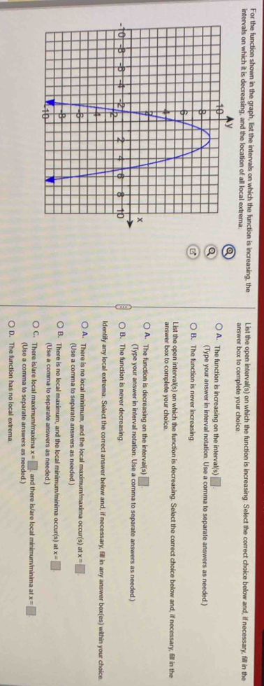 For the function shown in the graph, list the intervals on which the function is increasing, the List the open interval(s) on which the function is increasing. Select the correct choice below and, if necessary, fill in the
intervals on which it is decreasing, and the location of all local extrema. answer box to complete your choice.
a
A. The function is increasing on the interval(s)
Q
(Type your answer in interval notation. Use a comma to separate answers as needed.)
B. The function is never increasing
List the open interval(s) on which the function is decreasing. Select the correct choice below and, if necessary, fill in the
answer box to complete your choice.
A. The function is decreasing on the interval(s)
(Type your answer in interval notation. Use a comma to separate answers as needed.)
B. The function is never decreasing.
ldentify any local extrema. Select the correct answer below and, if necessary, fill in any answer box(es) within your choice.
A. There is no local minimum, and the local maximum/maxima occur(s) a x=□
(Use a comma to separate answers as needed.)
B. There is no local maximum, and the local minimum/minima occur(s) at x=□
(Use a comma to separate answers as needed.)
C. There is/are local maximum/maxima x=□ and there is/are local minimum/minima at x=□
(Use a comma to separate answers as needed.)
D. The function has no local extrema