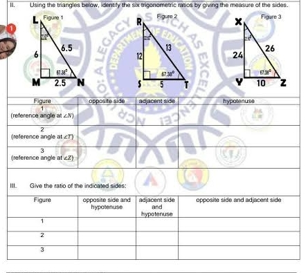 Using the triangles below, identify the six trigonometric ratios by giving the measure of the sides.
  
  
  
Figure opposite side adjacent side hypotenuse
1
(reference angle at ∠ N)
2
(reference angle at ∠7')
3
(reference angle at ∠Z)
III. Give the ratio of the indicated sides:
Figure opposite side and adjacent side opposite side and adjacent side
and
hypotenuse hypotenuse
1
2
3