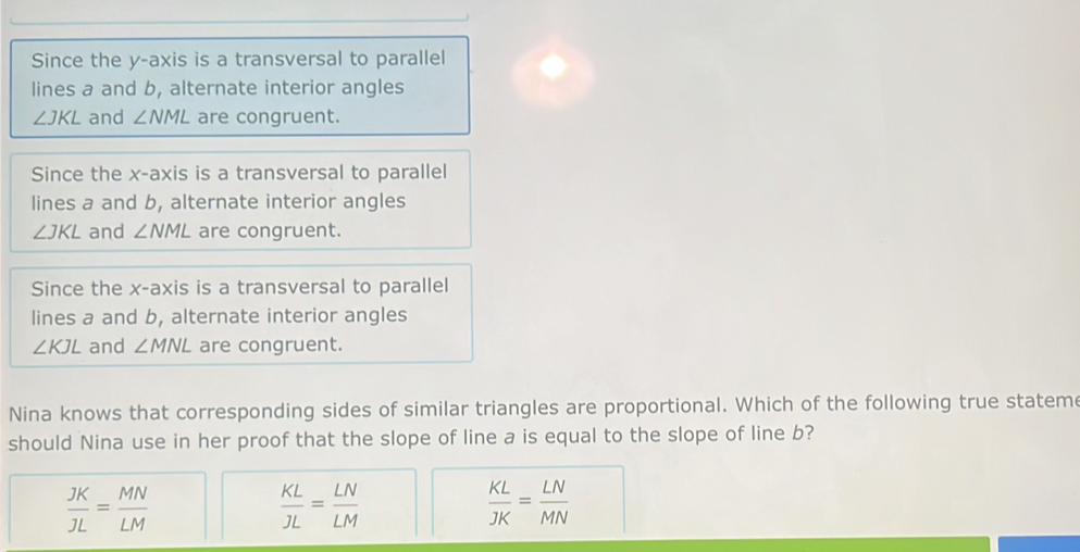 Since the y-axis is a transversal to parallel
lines a and b, alternate interior angles
∠ JKL and ∠ NML are congruent.
Since the x-axis is a transversal to parallel
lines a and b, alternate interior angles
∠ JKL and ∠ NML are congruent.
Since the x-axis is a transversal to parallel
lines a and b, alternate interior angles
∠ KJL and ∠ MNL are congruent.
Nina knows that corresponding sides of similar triangles are proportional. Which of the following true stateme
should Nina use in her proof that the slope of line a is equal to the slope of line b?
 JK/JL = MN/LM 
 KL/JL = LN/LM 
 KL/JK = LN/MN 