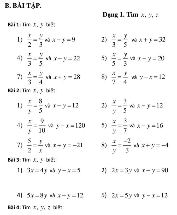 bài tập. 
Dạng 1. Tìm x, y, z 
Bài 1: Tìm x, y biết: 
1)  x/2 = y/3  và x-y=9 2)  x/3 = y/5  và x+y=32
4)  x/3 = y/5  và x-y=22 5)  x/5 = y/3  và x-y=20
7)  x/3 = y/4  và x+y=28 8)  x/7 = y/4  và y-x=12
Bài 2: Tìm x, y biết: 
1)  x/y = 8/5  và x-y=12 2)  x/y = 3/5  và x-y=12
4)  x/y = 9/10  và y-x=120 5)  x/y = 3/7  và x-y=16
7)  5/2 = y/x  và x+y=-21 8)  x/y = (-2)/3  và x+y=-4
ài 3: Tìm x, y biết: 
1) 3x=4y và y-x=5 2) 2x=3y và x+y=90
4) 5x=8y và x-y=12 5) 2x=5y và y-x=12
Bài 4: Tìm x, y, z biết: