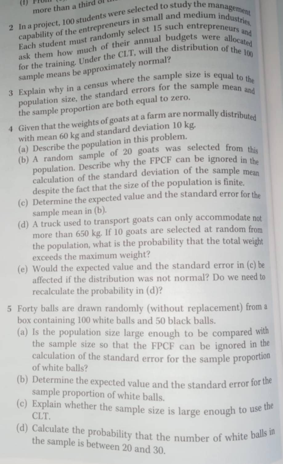 more than a third ol 
2 In a project, 100 students were selected to study the management 
capability of the entrepreneurs in small and medium industries 
Each student must randomly select 15 such entrepreneurs and 
ask them how much of their annual budgets were allocated 
for the training. Under the CLT, will the distribution of the 100
sample means be approximately normal? 
3 Explain why in a census where the sample size is equal to the 
population size, the standard errors for the sample mean and 
the sample proportion are both equal to zero. 
4 Given that the weights of goats at a farm are normally distributed 
with mean 60 kg and standard deviation 10 kg. 
(a) Describe the population in this problem. 
(b) A random sample of 20 goats was selected from this 
population. Describe why the FPCF can be ignored in the 
calculation of the standard deviation of the sample mean 
despite the fact that the size of the population is finite. 
(c) Determine the expected value and the standard error for the 
sample mean in (b). 
(d) A truck used to transport goats can only accommodate not 
more than 650 kg. If 10 goats are selected at random from 
the population, what is the probability that the total weight 
exceeds the maximum weight? 
(e) Would the expected value and the standard error in (c) be 
affected if the distribution was not normal? Do we need to 
recalculate the probability in (d)? 
5 Forty balls are drawn randomly (without replacement) from a 
box containing 100 white balls and 50 black balls. 
(a) Is the population size large enough to be compared with 
the sample size so that the FPCF can be ignored in the 
calculation of the standard error for the sample proportion 
of white balls? 
(b) Determine the expected value and the standard error for the 
sample proportion of white balls. 
(c) Explain whether the sample size is large enough to use the 
CLT. 
(d) Calculate the probability that the number of white balls in 
the sample is between 20 and 30.
