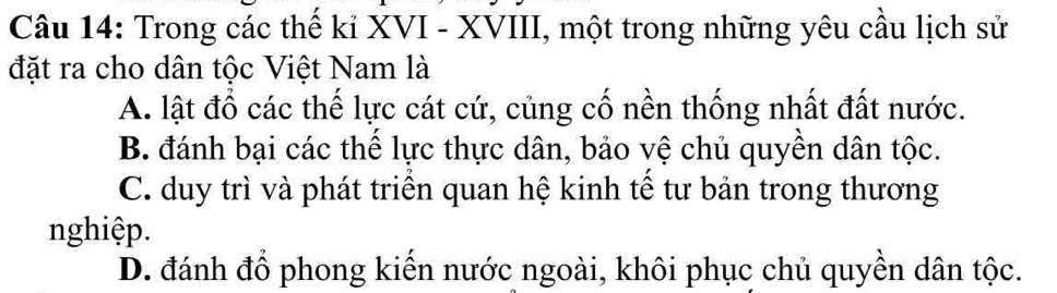 Trong các thế kỉ XVI - XVIII, một trong những yêu cầu lịch sử
đặt ra cho dân tộc Việt Nam là
A. lật đồ các thế lực cát cứ, củng cố nền thống nhất đất nước.
B. đánh bại các thể lực thực dân, bảo vệ chủ quyền dân tộc.
C. duy trì và phát triển quan hệ kinh tế tư bản trong thương
nghiệp.
D. đánh đồ phong kiến nước ngoài, khôi phục chủ quyền dân tộc.