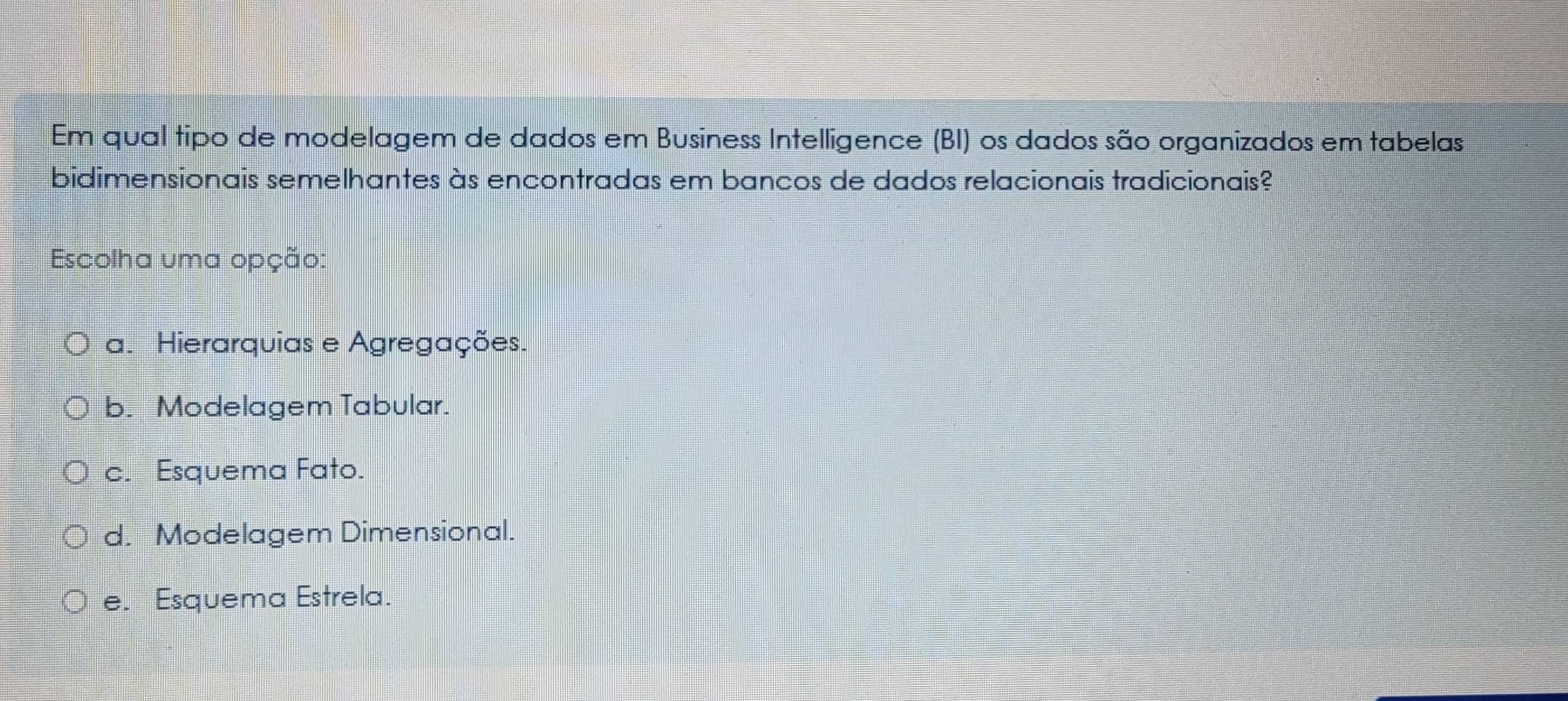 Em qual tipo de modelagem de dados em Business Intelligence (BI) os dados são organizados em tabelas
bidimensionais semelhantes às encontradas em bancos de dados relacionais tradicionais?
Escolha uma opção:
a. Hierarquias e Agregações.
b. Modelagem Tabular.
c. Esquema Fato.
d. Modelagem Dimensional.
e. Esquema Estrela.