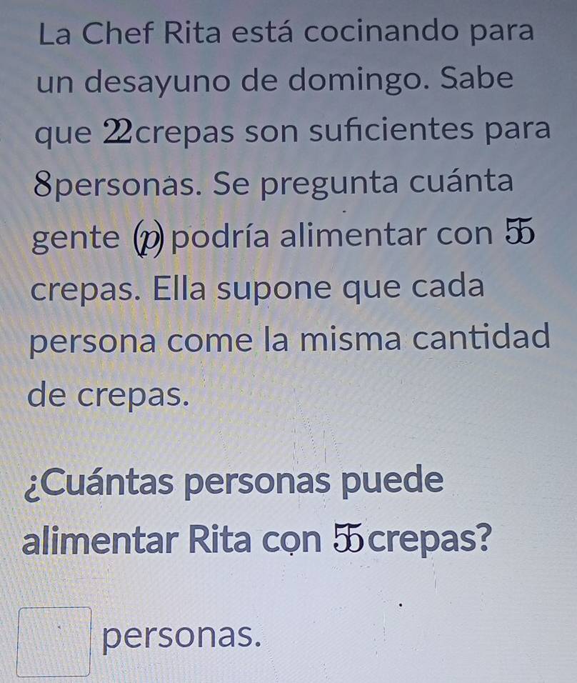 La Chef Rita está cocinando para 
un desayuno de domingo. Sabe 
que 2crepas son suficientes para 
8personas. Se pregunta cuánta 
gente (p podría alimentar con 
crepas. Ella supone que cada 
persona come la misma cantidad 
de crepas. 
¿Cuántas personas puede 
alimentar Rita cọn ऊcrepas? 
□ personas.