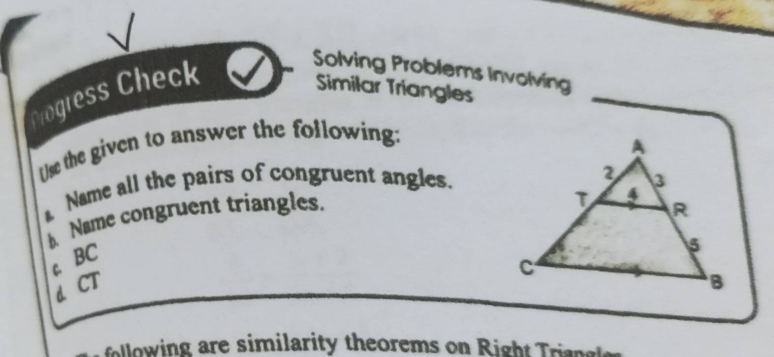 Chogress Check
Solving Problems Involving
Similar Triangles
Use the given to answer the following:
Name all the pairs of congruent angles.
b. Name congruent triangles.
c. BC
d. CT
lw n e imilarity theorems on R igh Tra ee