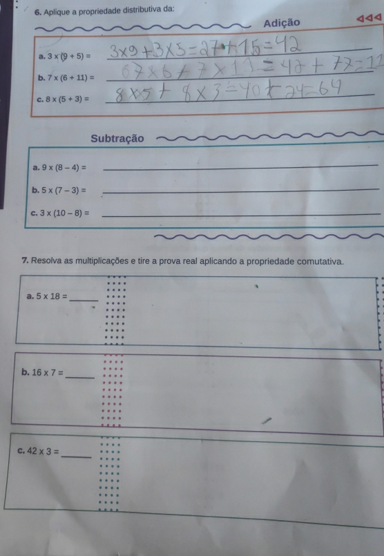 Aplique a propriedade distributiva da: 
Adição 
a. 3* (9+5)=
_ 
b. 7* (6+11)=
_ 
c. 8* (5+3)=
_ 
_ 
Subtração 
a. 9* (8-4)=
_ 
b. 5* (7-3)=
_ 
C. 3* (10-8)= _ 
7. Resolva as multiplicações e tire a prova real aplicando a propriedade comutativa. 
a. 5* 18= _ 
b. 16* 7= _ 
_ 
C. 42* 3=