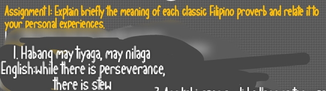 Assignment 1: Explain briefly the meaning of each classic Filipino proverb and relate it to 
your personal experiences. 
1. Habang may liyaga, may nilaga 
English while there is perseverance, 
there is sew