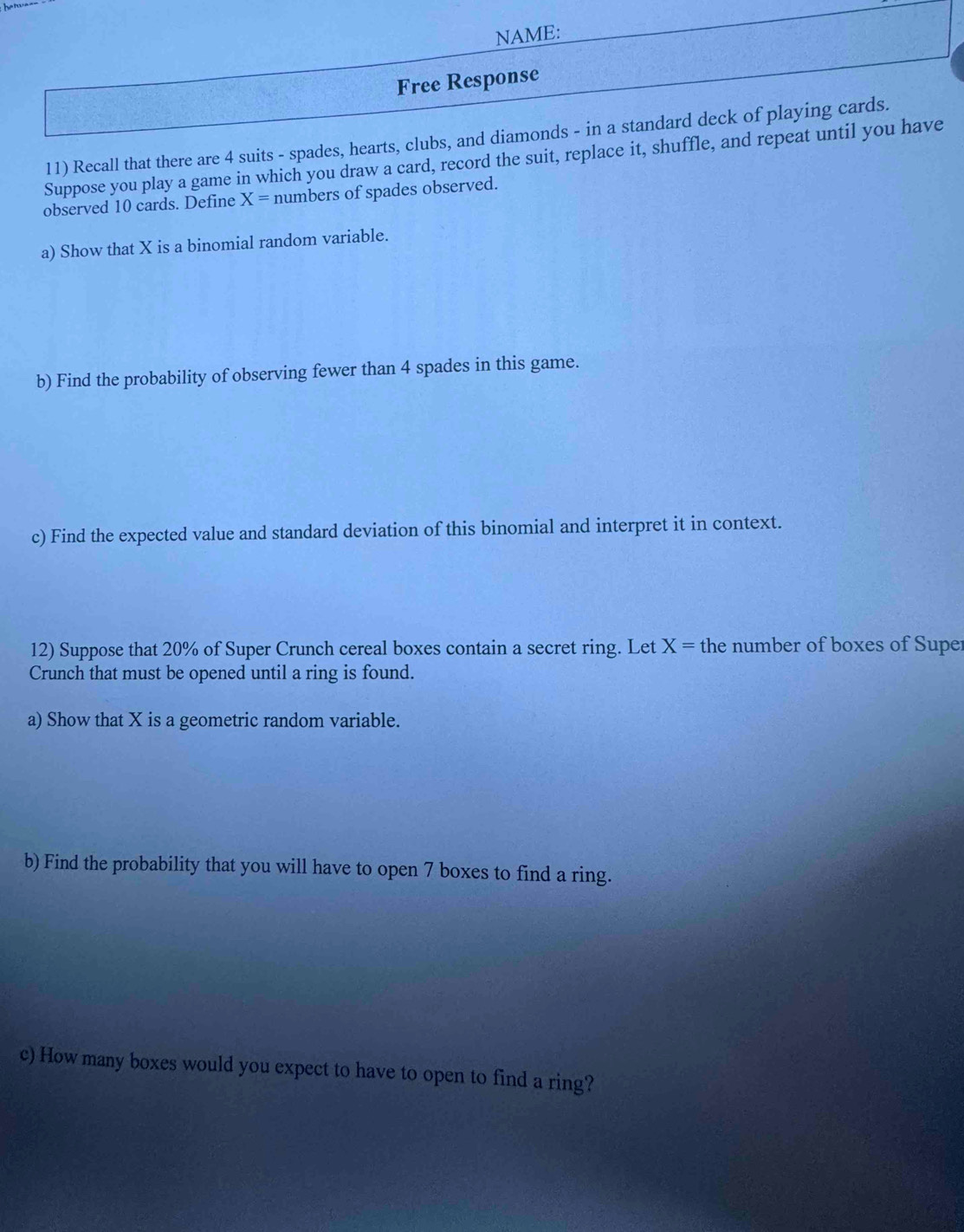 NAME: 
Free Response 
11) Recall that there are 4 suits - spades, hearts, clubs, and diamonds - in a standard deck of playing cards. 
Suppose you play a game in which you draw a card, record the suit, replace it, shuffle, and repeat until you have 
observed 10 cards. Define X= numbers of spades observed. 
a) Show that X is a binomial random variable. 
b) Find the probability of observing fewer than 4 spades in this game. 
c) Find the expected value and standard deviation of this binomial and interpret it in context. 
12) Suppose that 20% of Super Crunch cereal boxes contain a secret ring. Let X= the number of boxes of Super 
Crunch that must be opened until a ring is found. 
a) Show that X is a geometric random variable. 
b) Find the probability that you will have to open 7 boxes to find a ring. 
c) How many boxes would you expect to have to open to find a ring?