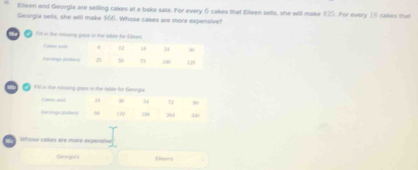 Elleen and Georgia are selling cakes at a bake sale. For every 6 cakes that Eileen sells, she will make $25. For every 18 cakes that 
Georgia sells, she will make $66. Whose cakes are more expensive? 
Fill in the missing gaps in the table for Elleen. 
Fill in the missing gaps in the table for Georgia 
W Whose cakes are more expensive 
Gooegie's Efeee's