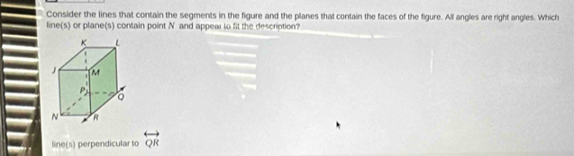 Consider the lines that contain the segments in the figure and the planes that contain the faces of the figure. All angles are right angles. Which
line(s) or plane(s) contain point N and appear to fit the description?
line(s) perpendicular to overleftrightarrow QR